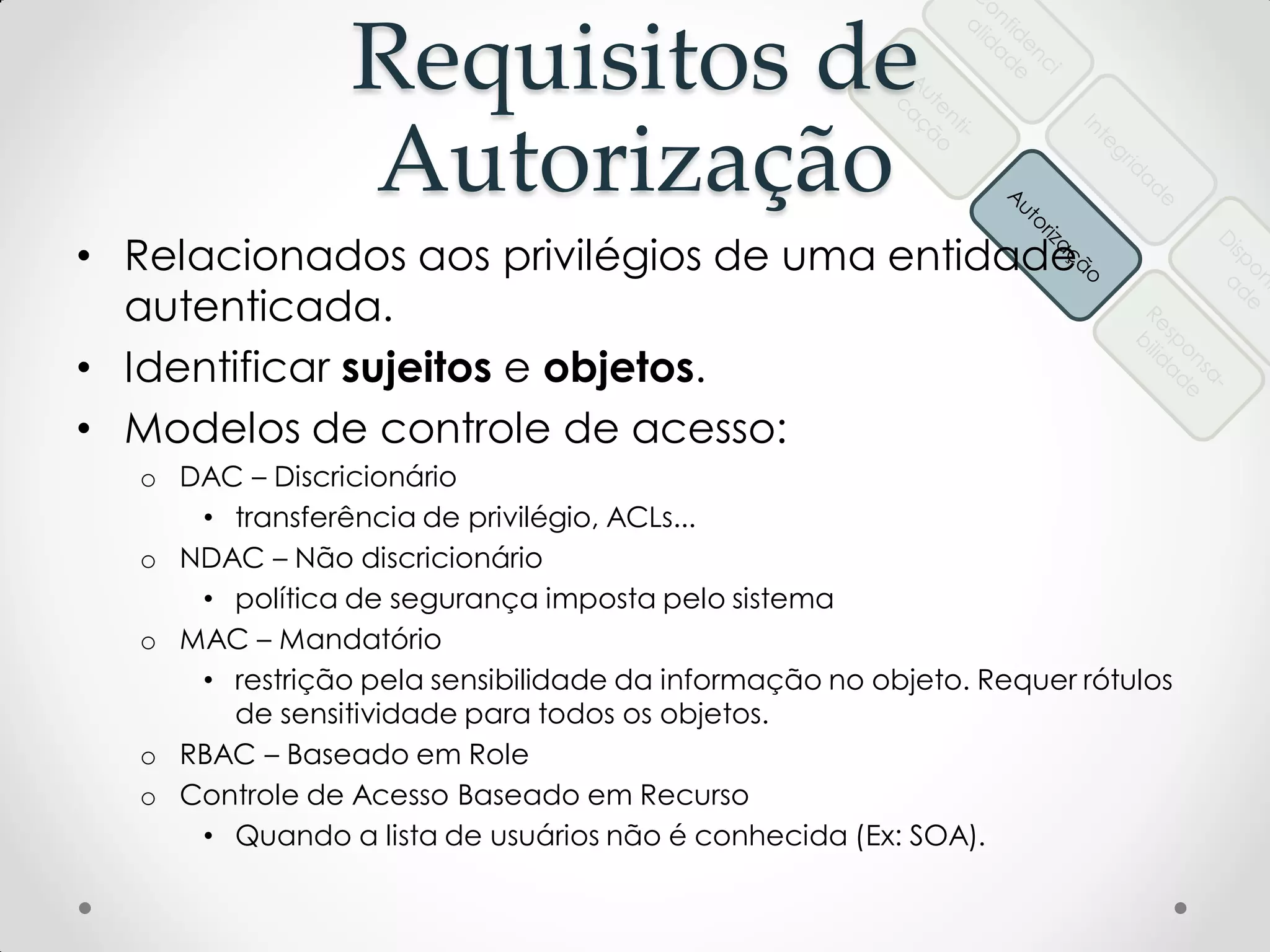 Requisitos de
Autorização
• Relacionados aos privilégios de uma entidade
autenticada.
• Identificar sujeitos e objetos.
• Modelos de controle de acesso:
o DAC – Discricionário
• transferência de privilégio, ACLs...
o NDAC – Não discricionário
• política de segurança imposta pelo sistema
o MAC – Mandatório
• restrição pela sensibilidade da informação no objeto. Requer rótulos
de sensitividade para todos os objetos.
o RBAC – Baseado em Role
o Controle de Acesso Baseado em Recurso
• Quando a lista de usuários não é conhecida (Ex: SOA).
 