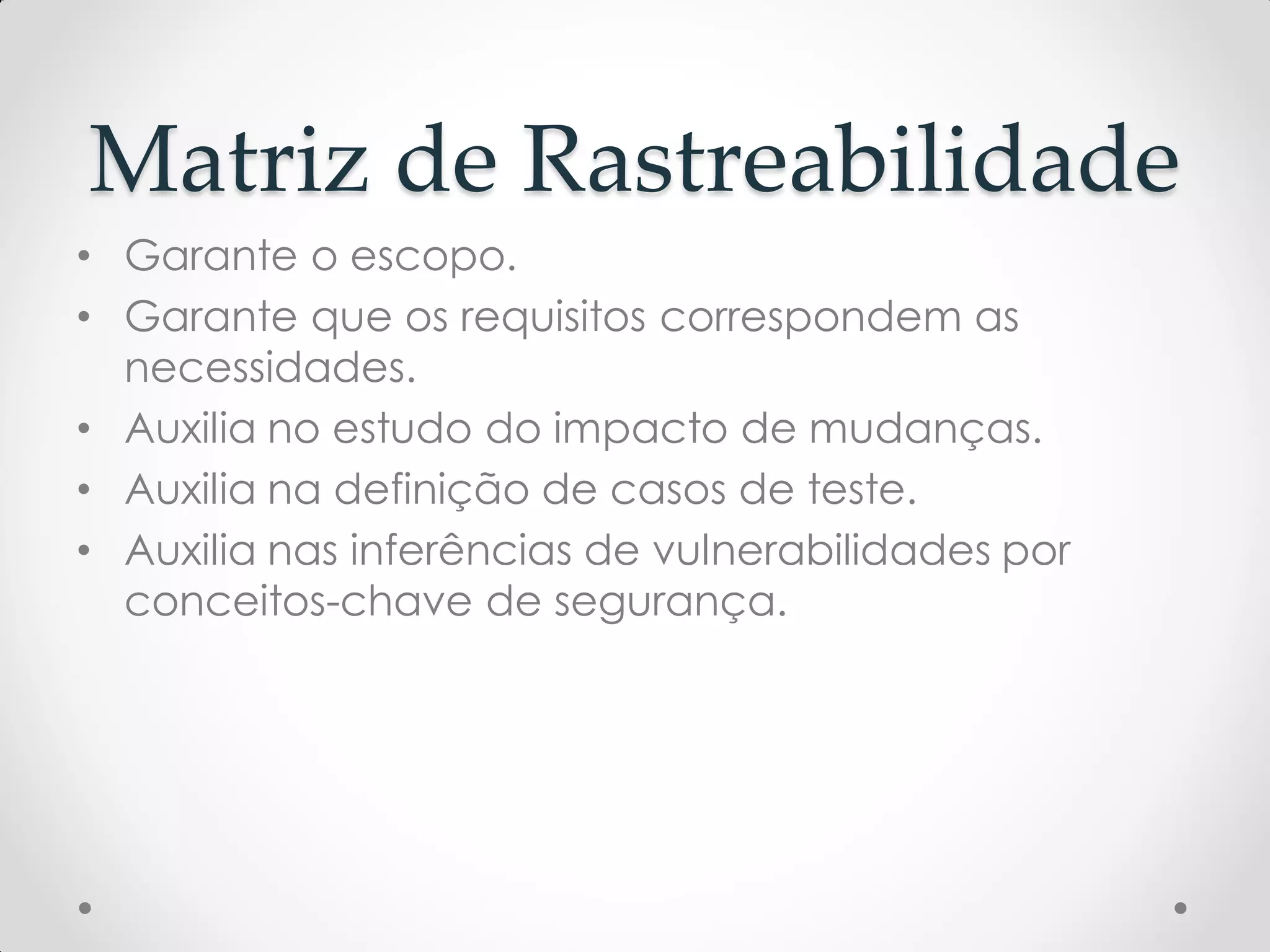 Matriz de Rastreabilidade
• Garante o escopo.
• Garante que os requisitos correspondem as
necessidades.
• Auxilia no estudo do impacto de mudanças.
• Auxilia na definição de casos de teste.
• Auxilia nas inferências de vulnerabilidades por
conceitos-chave de segurança.
 