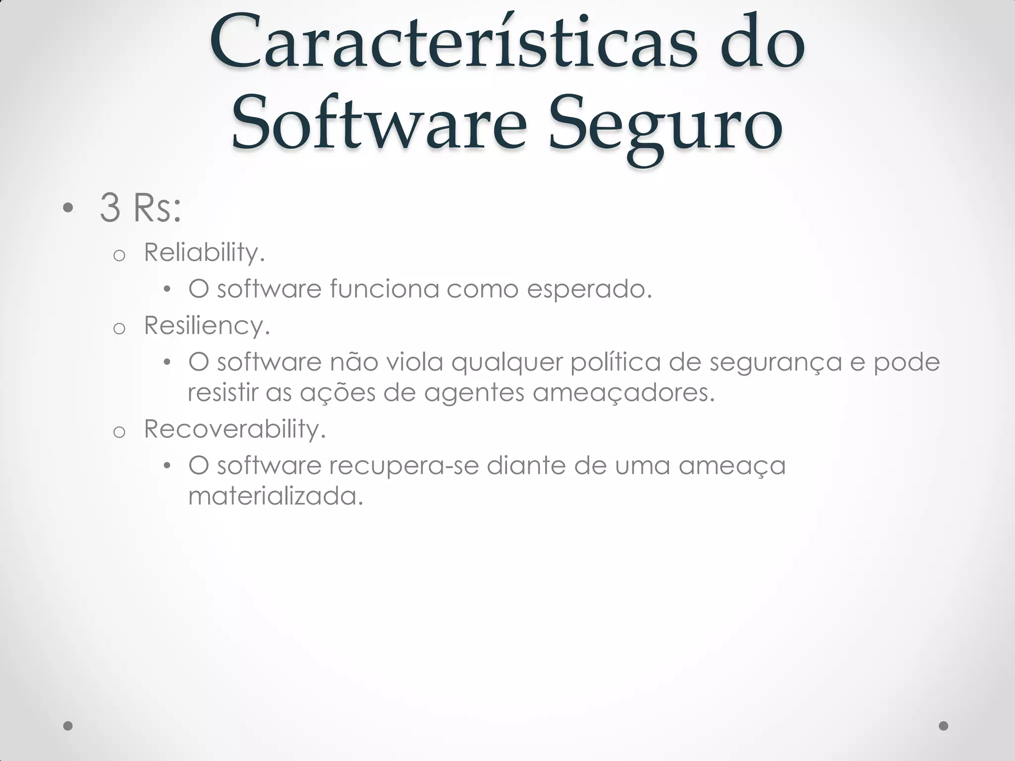 Características do
Software Seguro
• 3 Rs:
o Reliability.
• O software funciona como esperado.
o Resiliency.
• O software não viola qualquer política de segurança e pode
resistir as ações de agentes ameaçadores.
o Recoverability.
• O software recupera-se diante de uma ameaça
materializada.
 