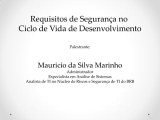 Requisitos de Segurança no
Ciclo de Vida de Desenvolvimento
Palestrante:
Mauricio da Silva Marinho
Administrador
Especialista em Análise de Sistemas
Analista de TI no Núcleo de Riscos e Segurança de TI do BRB
 