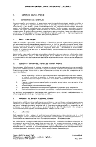 SUPERINTENDENCIA FINANCIERA DE COLOMBIA
Titulo I CAPITULO NOVENO Página 55 - 6
Obligaciones especiales de las entidades vigiladas
Circular Externa 014 de 2009 Mayo 2009
7. SISTEMA DE CONTROL INTERNO
7.1 CONSIDERACIONES GENERALES
Corresponde a los administradores de las entidades supervisadas (entendiendo por tales las sometidas a
vigilancia o control de la Superintendencia Financiera de Colombia de conformidad con lo señalado en los
artículos 72 y 73 del Decreto 4327 de 2005 y demás normas que los modifiquen o adicionen), realizar su
gestión con la diligencia propia de un buen hombre de negocios. Por ello, compete a las juntas o consejos
directivos o al órgano que haga sus veces, en calidad de administradores, definir las políticas y diseñar los
procedimientos de control interno que deban implementarse, así como ordenar y vigilar que los mismos se
ajusten a las necesidades de la entidad,permitiéndole desarrollar adecuadamente su objeto social y alcanzar
sus objetivos, en condiciones de seguridad, transparencia y eficiencia.
7.2. ÁMBITO DE APLICACIÓN
Todas las entidades supervisadas,ya sean matrices o subordinadas, deberán implementar o ajustar su SCI a
los requisitos mínimos establecidos en el presente capítulo, en forma tal que el mismo resulte acorde con el
tamaño de su organización (en términos de número de empleados, valor de los activos e ingreso s, recursos
captados del público, número de sucursales o agencias, entre otros.) y la naturaleza de las actividades
propias de su objeto social, así como de las desarrolladas por cuenta de terceros, teniendo en cuenta la
relación beneficio/costo.
Las entidades supervisadas que tengan la calidad de matrices deberán procurar que sus subordinadas (sean
filiales o subsidiarias) tengan un adecuado SCI, para lo cual deberán emitir los lineamientos generales
mínimos que en su concepto deben aplicar,atendiendo la naturaleza, magnitud y demás características de las
mismas.
7.3 DEFINICIÓN Y OBJETIVO DEL SISTEMA DE CONTROL INTERNO
Se entiende por SCI el conjunto de políticas,principios,normas,procedimientos ymecanismos de verificación
y evaluación establecidos por la junta directiva u órgano equivalente,la alta dirección y demás funcionarios de
una organización para proporcionar un grado de seguridad razonable en cuanto a la consecución de los
siguientes objetivos:
i. Mejorar la eficiencia y eficacia en las operaciones de las entidades supervisadas. Para el efecto,
se entiende por eficacia la capacidad de alcanzar las metas y/o resultados propuestos; y por
eficiencia la capacidad de producir el máximo de resultados con el mínimo de recursos,energía y
tiempo.
ii. Prevenir y mitigar la ocurrencia de fraudes, originados tanto al interior como al exterior de las
organizaciones.
iii. Realizar una gestión adecuada de los riesgos.
iv. Aumentar la confiabilidad y oportunidad en la Información generada por la organización.
v. Dar un adecuado cumplimiento de la normatividad y regulaciones aplicables a la organización.
En la medida en que se logren los objetivos antes mencionados, el SCI brindará mayor seguridad a los
diferentes grupos de interés que interactúan con la entidad.
7.4 PRINCIPIOS DEL SISTEMA DE CONTROL INTERNO
Los principios del SCIconstituyen los fundamentos ycondiciones imprescindibles y básicas que garantizan su
efectividad de acuerdo con la naturaleza de las operaciones autorizadas,funciones ycaracterísticas propias,y
se aplican para cada uno de los aspectos que se tratan en el presente capítulo. En consecuencia, las
entidades, en el diseño e implementación o revisión o ajustes del SCI deben incluir estos principios,
documentarlos con los soportes pertinentes y tenerlos a disposición de la SFC.
7.4.1 Autocontrol
Es la capacidad de todos y cada uno de los funcionarios de la organización, independientemente de su nivel
jerárquico para evaluar y controlar su trabajo, detectar desviaciones y efectuar correctivos en el ejercicio y
cumplimiento de sus funciones, así como para mejorar sus tareas y responsabilidades .
En consecuencia, sin perjuicio de la responsabilidad atribuible a los administradores en la definición de
políticas y en la ordenación del diseño de la estructura del SCI, es pertinente resaltar el deber que les
corresponde a todos y cada uno de los funcionarios dentro de la organización, quienes en desarrollo de sus
funciones y con la aplicación de procesos operativos apropiados deberán procurar el cumplimiento de los
objetivos trazados por la dirección, siempre sujetos a los límites por ella establecidos.
 