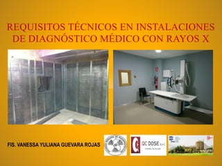 REQUISITOS TÉCNICOS EN INSTALACIONES
DE DIAGNÓSTICO MÉDICO CON RAYOS X
FIS. VANESSA YULIANA GUEVARA ROJAS
 