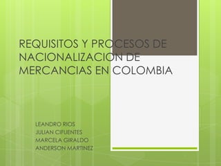 REQUISITOS Y PROCESOS DE
NACIONALIZACION DE
MERCANCIAS EN COLOMBIA



  LEANDRO RIOS
  JULIAN CIFUENTES
  MARCELA GIRALDO
  ANDERSON MARTINEZ
 
