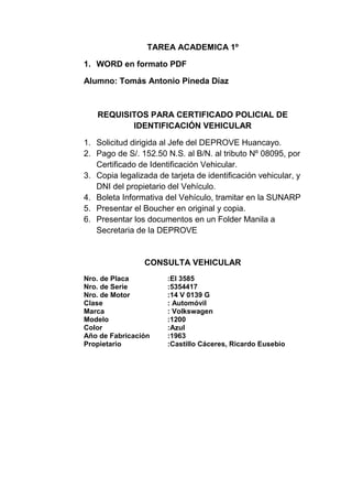 TAREA ACADEMICA 1º
1. WORD en formato PDF
Alumno: Tomás Antonio Pineda Díaz
REQUISITOS PARA CERTIFICADO POLICIAL DE
IDENTIFICACIÓN VEHICULAR
1. Solicitud dirigida al Jefe del DEPROVE Huancayo.
2. Pago de S/. 152.50 N.S. al B/N. al tributo Nº 08095, por
Certificado de Identificación Vehicular.
3. Copia legalizada de tarjeta de identificación vehicular, y
DNI del propietario del Vehículo.
4. Boleta Informativa del Vehículo, tramitar en la SUNARP
5. Presentar el Boucher en original y copia.
6. Presentar los documentos en un Folder Manila a
Secretaria de la DEPROVE
CONSULTA VEHICULAR
Nro. de Placa :EI 3585
Nro. de Serie :5354417
Nro. de Motor :14 V 0139 G
Clase : Automóvil
Marca : Volkswagen
Modelo :1200
Color :Azul
Año de Fabricación :1963
Propietario :Castillo Cáceres, Ricardo Eusebio
 