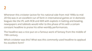 2
Whenever this cricketer (active for his national side from mid 1990s to mid
2010s) was in an excellent run of form in international games or in domestic
leagues like the IPL with RCB and KKR with exploits in batting and bowling,
newspapers and tabloids would refer to this phase of his with a certain
constant headline to praise his other-worldly performances.
The headline was a nice pun on a famous work of fantasy from the middle of
19th century.
Which cricketer was this? What was this commonly used headline to applaud
his excellent form?
 