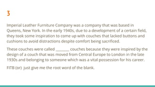 3
Imperial Leather Furniture Company was a company that was based in
Queens, New York. In the early 1940s, due to a development of a certain ﬁeld,
they took some inspiration to come up with couches that lacked buttons and
cushions to avoid distractions despite comfort being sacriﬁced.
These couches were called ________ couches because they were inspired by the
design of a couch that was moved from Central Europe to London in the late
1930s and belonging to someone which was a vital possession for his career.
FITB (or) just give me the root word of the blank.
 
