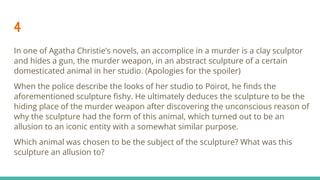 4
In one of Agatha Christie’s novels, an accomplice in a murder is a clay sculptor
and hides a gun, the murder weapon, in an abstract sculpture of a certain
domesticated animal in her studio. (Apologies for the spoiler)
When the police describe the looks of her studio to Poirot, he ﬁnds the
aforementioned sculpture ﬁshy. He ultimately deduces the sculpture to be the
hiding place of the murder weapon after discovering the unconscious reason of
why the sculpture had the form of this animal, which turned out to be an
allusion to an iconic entity with a somewhat similar purpose.
Which animal was chosen to be the subject of the sculpture? What was this
sculpture an allusion to?
 