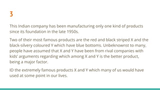 3
This Indian company has been manufacturing only one kind of products
since its foundation in the late 1950s.
Two of their most famous products are the red and black striped X and the
black-silvery coloured Y which have blue bottoms. Unbeknownst to many,
people have assumed that X and Y have been from rival companies with
kids’ arguments regarding which among X and Y is the better product,
being a major factor.
ID the extremely famous products X and Y which many of us would have
used at some point in our lives.
 
