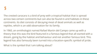 5
The crested caracara is a bird of prey with a tropical habitat that is spread
across two certain continents but can also be found in arid habitats in these
continents. Its diet consists of decaying meat of dead animals as well as
reptiles, which is an odd observation for its family.
In 1960, an ornithologist named Rafael Martin del Campo came up with a
theory that this was the bird featured in a famous legend that all started with a
dream, going by the habitat and behaviour and not another famous bird. This
legend has also famously been turned into a location-speciﬁc symbol of pride.
What is the symbol that I am talking about?
 