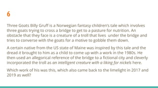 6
Three Goats Billy Gruﬀ is a Norwegian fantasy children’s tale which involves
three goats trying to cross a bridge to get to a pasture for nutrition. An
obstacle that they face is a creature of a troll that lives under the bridge and
tries to converse with the goats for a motive to gobble them down.
A certain native from the US state of Maine was inspired by this tale and the
dread it brought to him as a child to come up with a work in the 1980s. He
then used an allegorical reference of the bridge to a ﬁctional city and cleverly
incorporated the troll as an intelligent creature with a liking for nickels here.
Which work of his was this, which also came back to the limelight in 2017 and
2019 as well?
 