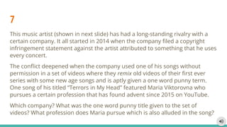 7
This music artist (shown in next slide) has had a long-standing rivalry with a
certain company. It all started in 2014 when the company ﬁled a copyright
infringement statement against the artist attributed to something that he uses
every concert.
The conﬂict deepened when the company used one of his songs without
permission in a set of videos where they remix old videos of their ﬁrst ever
series with some new age songs and is aptly given a one word punny term.
One song of his titled “Terrors in My Head” featured Maria Viktorovna who
pursues a certain profession that has found advent since 2015 on YouTube.
Which company? What was the one word punny title given to the set of
videos? What profession does Maria pursue which is also alluded in the song?
 
