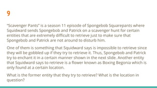 9
“Scavenger Pants” is a season 11 episode of Spongebob Squarepants where
Squidward sends Spongebob and Patrick on a scavenger hunt for certain
entities that are extremely diﬃcult to retrieve just to make sure that
Spongebob and Patrick are not around to disturb him.
One of them is something that Squidward says is impossible to retrieve since
they will be gobbled up if they try to retrieve it. Thus, Spongebob and Patrick
try to enchant it in a certain manner shown in the next slide. Another entity
that Squidward says to retrieve is a ﬂower known as Boxing Begonia which is
only found at a certain location.
What is the former entity that they try to retrieve? What is the location in
question?
 