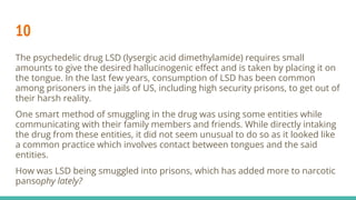 10
The psychedelic drug LSD (lysergic acid dimethylamide) requires small
amounts to give the desired hallucinogenic eﬀect and is taken by placing it on
the tongue. In the last few years, consumption of LSD has been common
among prisoners in the jails of US, including high security prisons, to get out of
their harsh reality.
One smart method of smuggling in the drug was using some entities while
communicating with their family members and friends. While directly intaking
the drug from these entities, it did not seem unusual to do so as it looked like
a common practice which involves contact between tongues and the said
entities.
How was LSD being smuggled into prisons, which has added more to narcotic
pansophy lately?
 