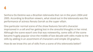 4
Senhora Do Destino was a Brazilian telenovela that ran in the years 2004 and
2005. According to Brazilian viewers, what stood out in the telenovela was the
performance of actress Renata Sorrah as the super villain.
One particular normal scene of the show features Sorrah’s character
imprisoned in a cell and her getting lost in the stressful thoughts in her mind.
Although the scene wasn’t one that was noteworthy, some stills of the scene
became hugely popular since the middle of last decade with edits made to the
stills by adding in an assortment of characters and simple 2D graphics.
How do we know this set of stills from a scene of this telenovela better?
 