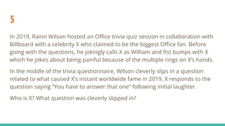 5
In 2019, Rainn Wilson hosted an Oﬃce trivia quiz session in collaboration with
Billboard with a celebrity X who claimed to be the biggest Oﬃce fan. Before
going with the questions, he jokingly calls X as William and ﬁst bumps with X
which he jokes about being painful because of the multiple rings on X’s hands.
In the middle of the trivia questionnaire, Wilson cleverly slips in a question
related to what caused X’s instant worldwide fame in 2019. X responds to the
question saying “You have to answer that one” following initial laughter.
Who is X? What question was cleverly slipped in?
 