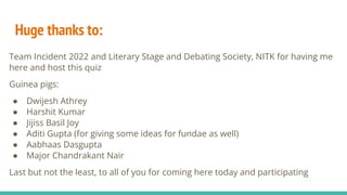 Huge thanks to:
Team Incident 2022 and Literary Stage and Debating Society, NITK for having me
here and host this quiz
Guinea pigs:
● Dwijesh Athrey
● Harshit Kumar
● Jijiss Basil Joy
● Aditi Gupta (for giving some ideas for fundae as well)
● Aabhaas Dasgupta
● Major Chandrakant Nair
Last but not the least, to all of you for coming here today and participating
 