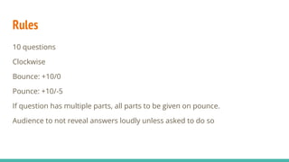 Rules
10 questions
Clockwise
Bounce: +10/0
Pounce: +10/-5
If question has multiple parts, all parts to be given on pounce.
Audience to not reveal answers loudly unless asked to do so
 
