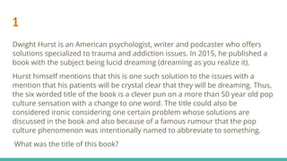 1
Dwight Hurst is an American psychologist, writer and podcaster who oﬀers
solutions specialized to trauma and addiction issues. In 2015, he published a
book with the subject being lucid dreaming (dreaming as you realize it).
Hurst himself mentions that this is one such solution to the issues with a
mention that his patients will be crystal clear that they will be dreaming. Thus,
the six worded title of the book is a clever pun on a more than 50 year old pop
culture sensation with a change to one word. The title could also be
considered ironic considering one certain problem whose solutions are
discussed in the book and also because of a famous rumour that the pop
culture phenomenon was intentionally named to abbreviate to something.
What was the title of this book?
 
