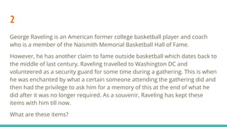 2
George Raveling is an American former college basketball player and coach
who is a member of the Naismith Memorial Basketball Hall of Fame.
However, he has another claim to fame outside basketball which dates back to
the middle of last century. Raveling travelled to Washington DC and
volunteered as a security guard for some time during a gathering. This is when
he was enchanted by what a certain someone attending the gathering did and
then had the privilege to ask him for a memory of this at the end of what he
did after it was no longer required. As a souvenir, Raveling has kept these
items with him till now.
What are these items?
 