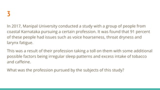 3
In 2017, Manipal University conducted a study with a group of people from
coastal Karnataka pursuing a certain profession. It was found that 91 percent
of these people had issues such as voice hoarseness, throat dryness and
larynx fatigue.
This was a result of their profession taking a toll on them with some additional
possible factors being irregular sleep patterns and excess intake of tobacco
and caﬀeine.
What was the profession pursued by the subjects of this study?
 