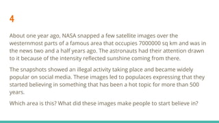 4
About one year ago, NASA snapped a few satellite images over the
westernmost parts of a famous area that occupies 7000000 sq km and was in
the news two and a half years ago. The astronauts had their attention drawn
to it because of the intensity reﬂected sunshine coming from there.
The snapshots showed an illegal activity taking place and became widely
popular on social media. These images led to populaces expressing that they
started believing in something that has been a hot topic for more than 500
years.
Which area is this? What did these images make people to start believe in?
 