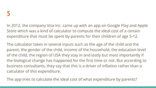 5
In 2012, the company Visa Inc. came up with an app on Google Play and Apple
Store which was a kind of calculator to compute the ideal cost of a certain
expenditure that must be spent by parents for their children of age 5-12.
The calculator takes in several inputs such as the age of the child and the
parent, the gender of the child, income of the household, the education level
of the child, the region of USA they stay in and lastly but most importantly if
the biological change has happened for the ﬁrst time or not. But according to
business consultants, they say that this is a driver of inﬂation rather than a
calculator of this expenditure.
The app tries to calculate the ideal cost of what expenditure by parents?
 