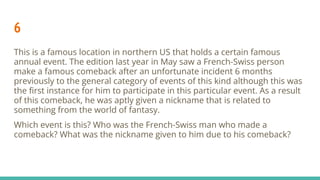 6
This is a famous location in northern US that holds a certain famous
annual event. The edition last year in May saw a French-Swiss person
make a famous comeback after an unfortunate incident 6 months
previously to the general category of events of this kind although this was
the ﬁrst instance for him to participate in this particular event. As a result
of this comeback, he was aptly given a nickname that is related to
something from the world of fantasy.
Which event is this? Who was the French-Swiss man who made a
comeback? What was the nickname given to him due to his comeback?
 