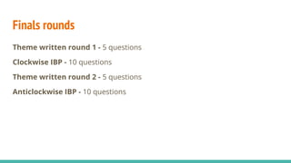 Finals rounds
Theme written round 1 - 5 questions
Clockwise IBP - 10 questions
Theme written round 2 - 5 questions
Anticlockwise IBP - 10 questions
 
