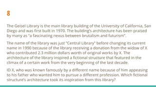 8
The Geisel Library is the main library building of the University of California, San
Diego and was ﬁrst built in 1970. The building’s architecture has been praised
by many as “a fascinating nexus between brutalism and futurism”.
The name of the library was just “Central Library” before changing its current
name in 1990 because of the library receiving a donation from the widow of X
who contributed 2.3 million dollars worth of original works by X. The
architecture of the library inspired a ﬁctional structure that featured in the
climax of a certain work from the very beginning of the last decade.
ID X, who was known famously by a diﬀerent name because of him appeasing
to his father who wanted him to pursue a diﬀerent profession. Which ﬁctional
structure’s architecture took its inspiration from this library?
 
