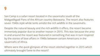 9
San Camp is a safari resort located in the savannahs south of the
Makgadikgadi Pans of the African country Botswana. The resort also features
seven 1940s style white tents amidst the rich wildlife in the savannahs.
Despite the natural beauty and the rich wildlife it oﬀers, the resort became
immensely popular due to another reason in 2015. This was because the area
in and around the resort was featured in something that was in turn inspired
by the stories of love aﬀairs in 1940s between certain Americans in the
savannahs of Africa.
Where were the quick glimpses of the resort stitched together in 2015 which
ultimately brought fame to the resort?
 