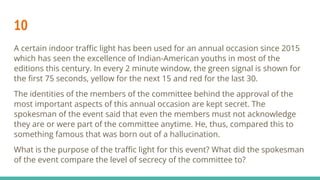 10
A certain indoor traﬃc light has been used for an annual occasion since 2015
which has seen the excellence of Indian-American youths in most of the
editions this century. In every 2 minute window, the green signal is shown for
the ﬁrst 75 seconds, yellow for the next 15 and red for the last 30.
The identities of the members of the committee behind the approval of the
most important aspects of this annual occasion are kept secret. The
spokesman of the event said that even the members must not acknowledge
they are or were part of the committee anytime. He, thus, compared this to
something famous that was born out of a hallucination.
What is the purpose of the traﬃc light for this event? What did the spokesman
of the event compare the level of secrecy of the committee to?
 