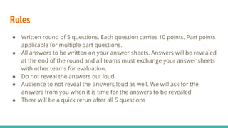 Rules
● Written round of 5 questions. Each question carries 10 points. Part points
applicable for multiple part questions.
● All answers to be written on your answer sheets. Answers will be revealed
at the end of the round and all teams must exchange your answer sheets
with other teams for evaluation.
● Do not reveal the answers out loud.
● Audience to not reveal the answers loud as well. We will ask for the
answers from you when it is time for the answers to be revealed
● There will be a quick rerun after all 5 questions
 