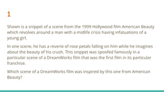 1
Shown is a snippet of a scene from the 1999 Hollywood ﬁlm American Beauty
which revolves around a man with a midlife crisis having infatuations of a
young girl.
In one scene, he has a reverie of rose petals falling on him while he imagines
about the beauty of his crush. This snippet was spoofed famously in a
particular scene of a DreamWorks ﬁlm that was the ﬁrst ﬁlm in its particular
franchise.
Which scene of a DreamWorks ﬁlm was inspired by this one from American
Beauty?
 