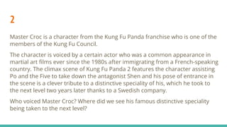 2
Master Croc is a character from the Kung Fu Panda franchise who is one of the
members of the Kung Fu Council.
The character is voiced by a certain actor who was a common appearance in
martial art ﬁlms ever since the 1980s after immigrating from a French-speaking
country. The climax scene of Kung Fu Panda 2 features the character assisting
Po and the Five to take down the antagonist Shen and his pose of entrance in
the scene is a clever tribute to a distinctive speciality of his, which he took to
the next level two years later thanks to a Swedish company.
Who voiced Master Croc? Where did we see his famous distinctive speciality
being taken to the next level?
 
