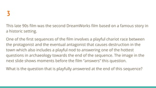 3
This late 90s ﬁlm was the second DreamWorks ﬁlm based on a famous story in
a historic setting.
One of the ﬁrst sequences of the ﬁlm involves a playful chariot race between
the protagonist and the eventual antagonist that causes destruction in the
town which also includes a playful nod to answering one of the hottest
questions in archaeology towards the end of the sequence. The image in the
next slide shows moments before the ﬁlm “answers” this question.
What is the question that is playfully answered at the end of this sequence?
 