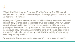 1
“Blood Drive” is the season 5 episode 18 of the TV show The Oﬃce which
involves a blood drive on Valentine’s Day for the employees of Dunder Miﬄin
and other nearby oﬃces.
Coming out of gloominess because of his ﬁrst Valentine’s Day without his love
interest Holly, Michael goes to the blood drive and ﬁnds an unknown woman
donating blood next to him. He has a nice conversation with her before
passing out. Once he wakes up, he ﬁnds out that the woman is gone and he
doesn’t even know her name. Assuming the glove on the table beside him is
the one left by her, he takes it and wants to ﬁnd the identity of the mystery
woman by making use of it.
What does he thus compare this next move of his to, in a conversation?
 