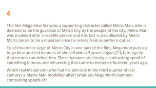 4
The ﬁlm Megamind features a supporting character called Metro Man, who is
deemed to be the guardian of Metro City by the people of the city. Metro Man
was modeled after a real-life person and this fact is also alluded by Metro
Man’s desire to be a musician once he retires from superhero duties.
To celebrate his siege of Metro City in one part of the ﬁlm, Megamind puts up
huge blue and red banners of himself with a 3-word slogan (2,3,4) to signify
that no one can defeat him. These banners are clearly a contrasting spoof of
something famous and inﬂuencing that came to existence fourteen years ago.
Which real-life person (who had his pinnacle in the third quarter of last
century) is Metro Man modelled after? What are Megamind’s banners
contrasting spoofs of?
 