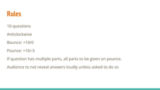 Rules
10 questions
Anticlockwise
Bounce: +10/0
Pounce: +10/-5
If question has multiple parts, all parts to be given on pounce.
Audience to not reveal answers loudly unless asked to do so
 