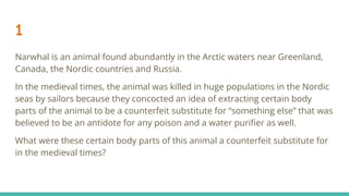 1
Narwhal is an animal found abundantly in the Arctic waters near Greenland,
Canada, the Nordic countries and Russia.
In the medieval times, the animal was killed in huge populations in the Nordic
seas by sailors because they concocted an idea of extracting certain body
parts of the animal to be a counterfeit substitute for “something else” that was
believed to be an antidote for any poison and a water puriﬁer as well.
What were these certain body parts of this animal a counterfeit substitute for
in the medieval times?
 