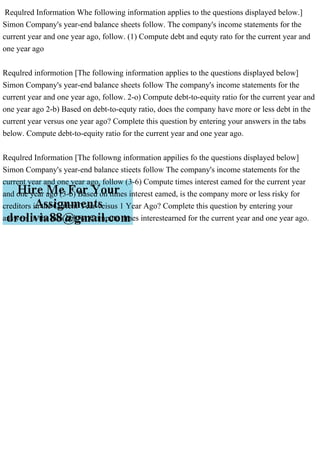 Requlred Information Whe following information applies to the questions displayed below.]
Simon Company's year-end balance sheets follow. The company's income statements for the
current year and one year ago, follow. (1) Compute debt and equty rato for the current year and
one year ago
Requlred informotion [The following information applies to the questions displayed below]
Simon Company's year-end balance sheets follow The company's income statements for the
current year and one year ago, follow. 2-o) Compute debt-to-equity ratio for the current year and
one year ago 2-b) Based on debt-to-equty ratio, does the company have more or less debt in the
current year versus one year ago? Complete this question by entering your answers in the tabs
below. Compute debt-to-equity ratio for the current year and one year ago.
Requlred Information [The followng information appilies fo the questions displayed below]
Simon Company's year-end balance stieets follow The company's income statements for the
current year and one year ago, follow (3-6) Compute times interest eamed for the current year
and one year ago (3-b) Based on times interest eamed, is the company more or less risky for
creditors in the Curfent Year veisus 1 Year Ago? Complete this question by entering your
answers in the tabs below. Compute times interestearned for the current year and one year ago.
 