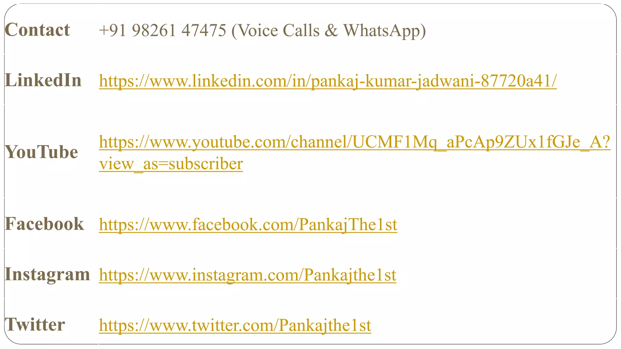 Contact +91 98261 47475 (Voice Calls & WhatsApp)
LinkedIn https://www.linkedin.com/in/pankaj-kumar-jadwani-87720a41/
YouTube
https://www.youtube.com/channel/UCMF1Mq_aPcAp9ZUx1fGJe_A?
view_as=subscriber
Facebook https://www.facebook.com/PankajThe1st
Instagram https://www.instagram.com/Pankajthe1st
Twitter https://www.twitter.com/Pankajthe1st
 