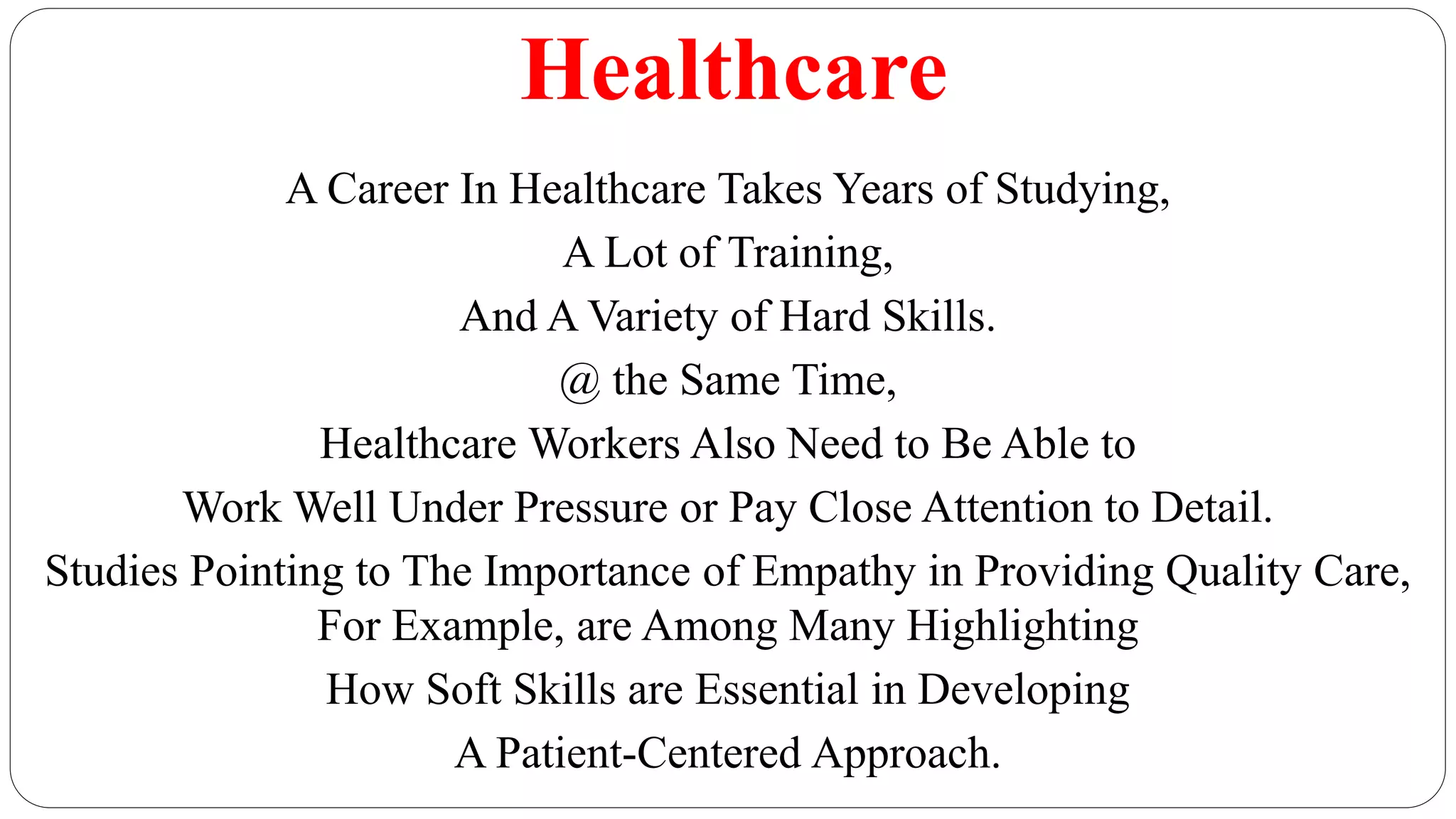 Healthcare
A Career In Healthcare Takes Years of Studying,
A Lot of Training,
And A Variety of Hard Skills.
@ the Same Time,
Healthcare Workers Also Need to Be Able to
Work Well Under Pressure or Pay Close Attention to Detail.
Studies Pointing to The Importance of Empathy in Providing Quality Care,
For Example, are Among Many Highlighting
How Soft Skills are Essential in Developing
A Patient-Centered Approach.
 