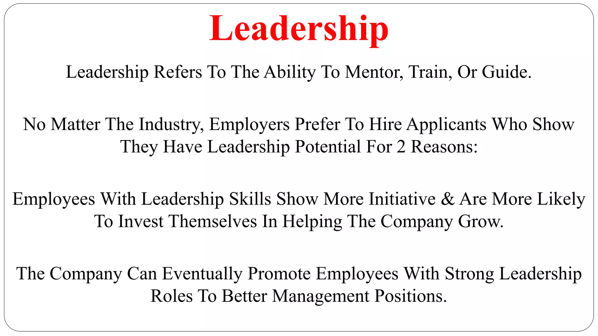Leadership
Leadership Refers To The Ability To Mentor, Train, Or Guide.
No Matter The Industry, Employers Prefer To Hire Applicants Who Show
They Have Leadership Potential For 2 Reasons:
Employees With Leadership Skills Show More Initiative & Are More Likely
To Invest Themselves In Helping The Company Grow.
The Company Can Eventually Promote Employees With Strong Leadership
Roles To Better Management Positions.
 