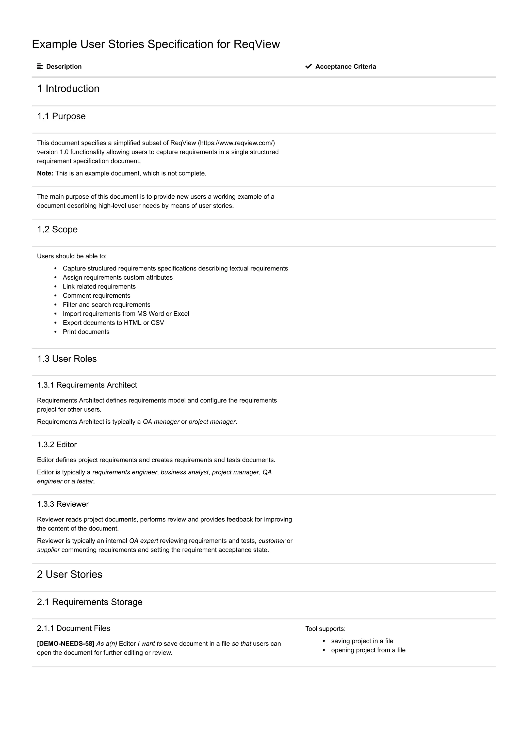 Example User Stories Specification for ReqView
 Description  Acceptance Criteria
1 Introduction
1.1 Purpose
This document specifies a simplified subset of ReqView (https://www.reqview.com/)
version 1.0 functionality allowing users to capture requirements in a single structured
requirement specification document.
Note: This is an example document, which is not complete.
The main purpose of this document is to provide new users a working example of a
document describing high-level user needs by means of user stories.
1.2 Scope
Users should be able to:
Capture structured requirements specifications describing textual requirements
Assign requirements custom attributes
Link related requirements
Comment requirements
Filter and search requirements
Import requirements from MS Word or Excel
Export documents to HTML or CSV
Print documents
1.3 User Roles
1.3.1 Requirements Architect
Requirements Architect defines requirements model and configure the requirements
project for other users.
Requirements Architect is typically a QA manager or project manager.
1.3.2 Editor
Editor defines project requirements and creates requirements and tests documents.
Editor is typically a requirements engineer, business analyst, project manager, QA
engineer or a tester.
1.3.3 Reviewer
Reviewer reads project documents, performs review and provides feedback for improving
the content of the document.
Reviewer is typically an internal QA expert reviewing requirements and tests, customer or
supplier commenting requirements and setting the requirement acceptance state.
2 User Stories
2.1 Requirements Storage
2.1.1 Document Files
[DEMO-NEEDS-58] As a(n) Editor I want to save document in a file so that users can
open the document for further editing or review.
Tool supports:
saving project in a file
opening project from a file
 