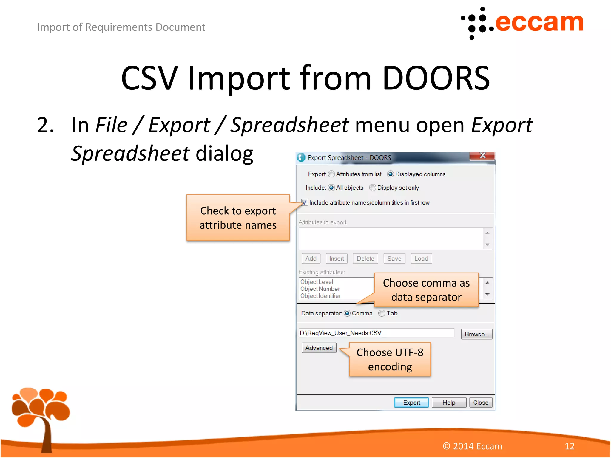 CSV Import from DOORS
3. Create configuration file mapping DOORS
attributes to ReqView attributes
ReqView - Import of Requirements Document
© Eccam 12
{
"name": "Test document",
"mapping" : [
{ "attribute": "id", "external": "Absolute Number"},
{ "attribute": "heading", "external": "Object Heading"},
{ "attribute": "text", "external": "Object Text"},
{ "attribute": "level", "external": "Object Level"}
]
}
 