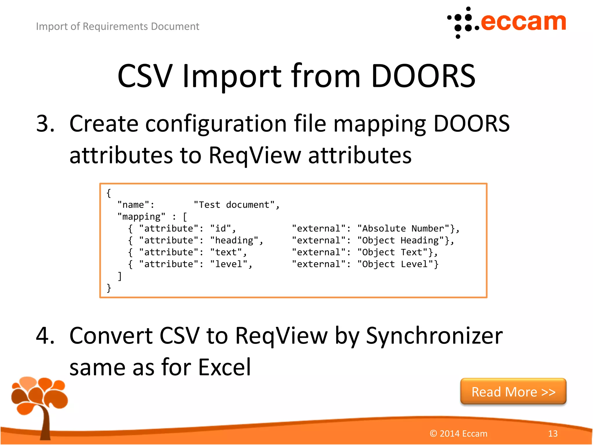 CSV Import from DOORS
4. Convert CSV to ReqView by
Synchronizer specifying
– Given input CSV file
– Requested output ReqView file
– Prepared configuration file with attribute mapping
– Optional password
ReqView - Import of Requirements Document
© Eccam 13
synchronizer --import -f csv
-i UserNeeds.csv -o UserNeeds.reqw
-c UserNeeds.cfg -p password
Download Synchronizer
 