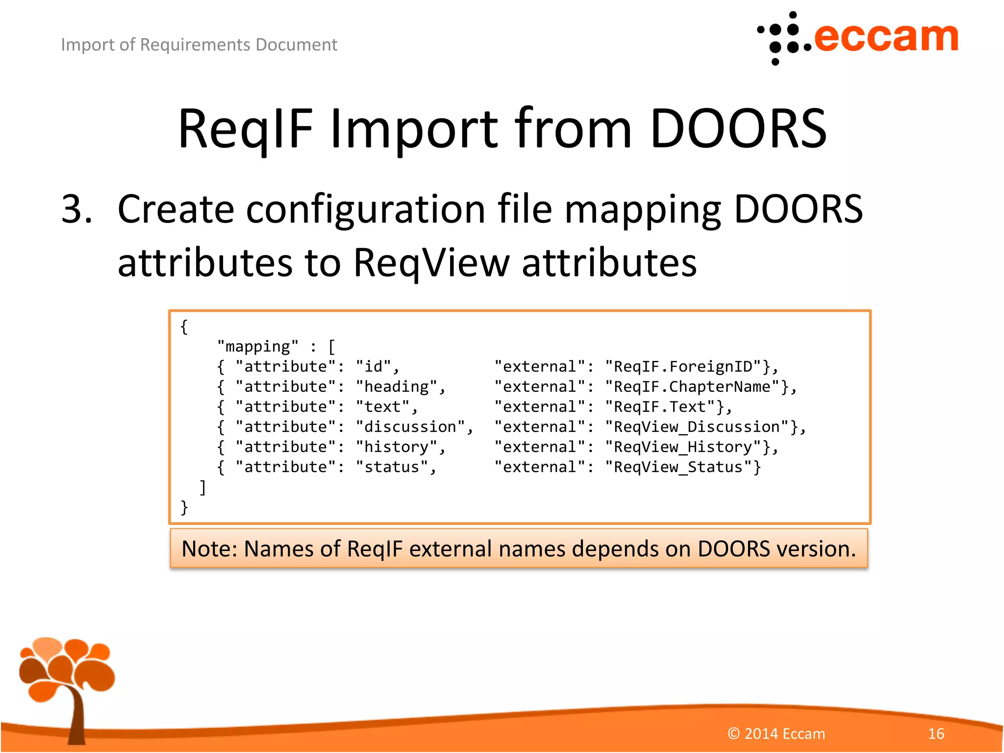 ReqIF Import from DOORS
3. Create configuration file mapping DOORS
attributes to ReqView attributes
ReqView - Import of Requirements Document
© Eccam 16
{
"mapping" : [
{ "attribute": "id", "external": "ReqIF.ForeignID"},
{ "attribute": "heading", "external": "ReqIF.ChapterName"},
{ "attribute": "text", "external": "ReqIF.Text"},
{ "attribute": "discussion", "external": "ReqView_Discussion"},
{ "attribute": "history", "external": "ReqView_History"},
{ "attribute": "status", "external": "ReqView_Status"}
]
}
Note: Names of ReqIF external names depends on DOORS version.
 