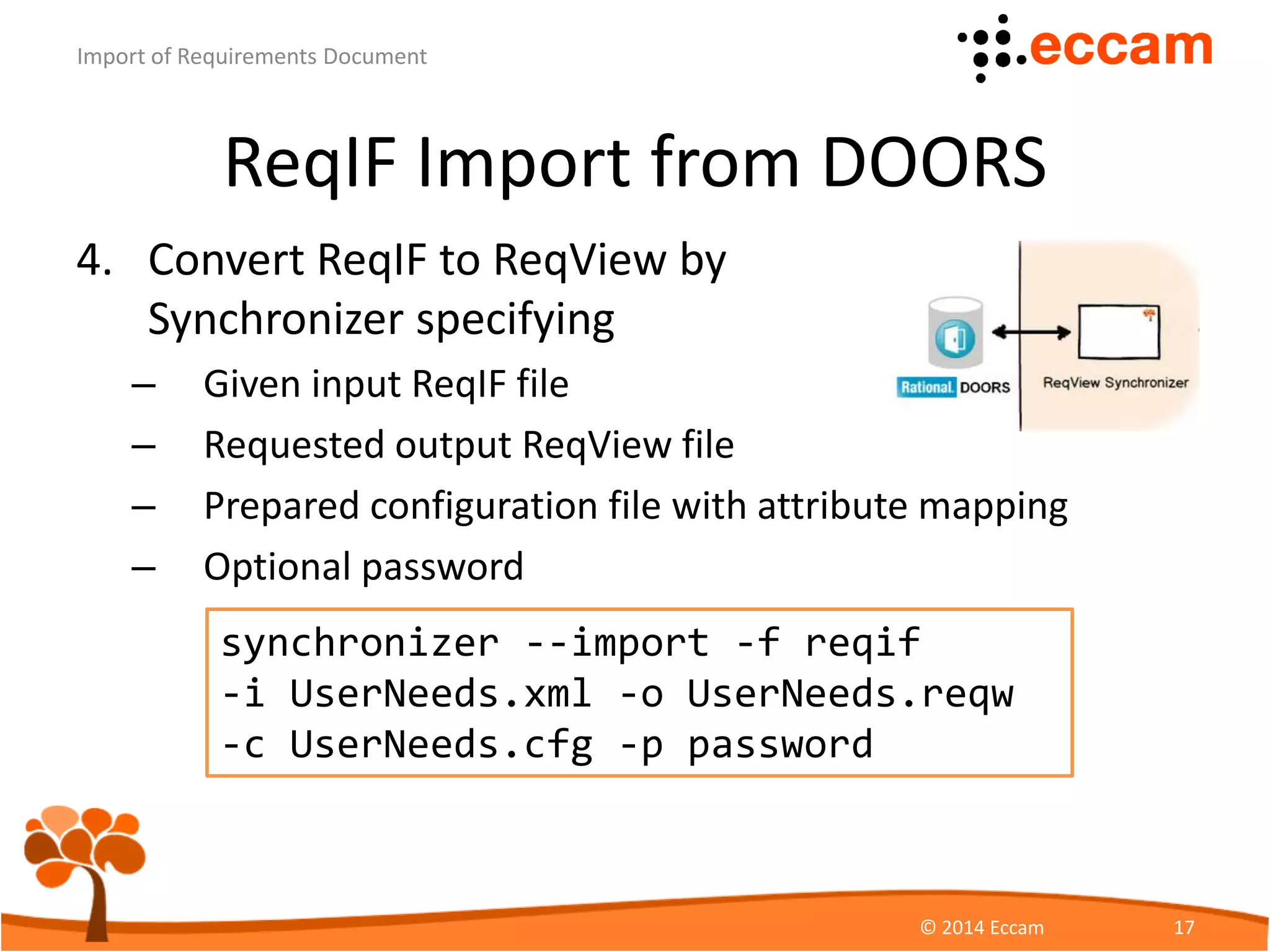 ReqIF Import from DOORS
4. Convert ReqIF to ReqView by
Synchronizer specifying
– Given input ReqIF file
– Requested output ReqView file
– Prepared configuration file with attribute mapping
– Optional password
ReqView - Import of Requirements Document
© Eccam 17
synchronizer --import -f reqif
-i UserNeeds.xml -o UserNeeds.reqw
-c UserNeeds.cfg -p password
 