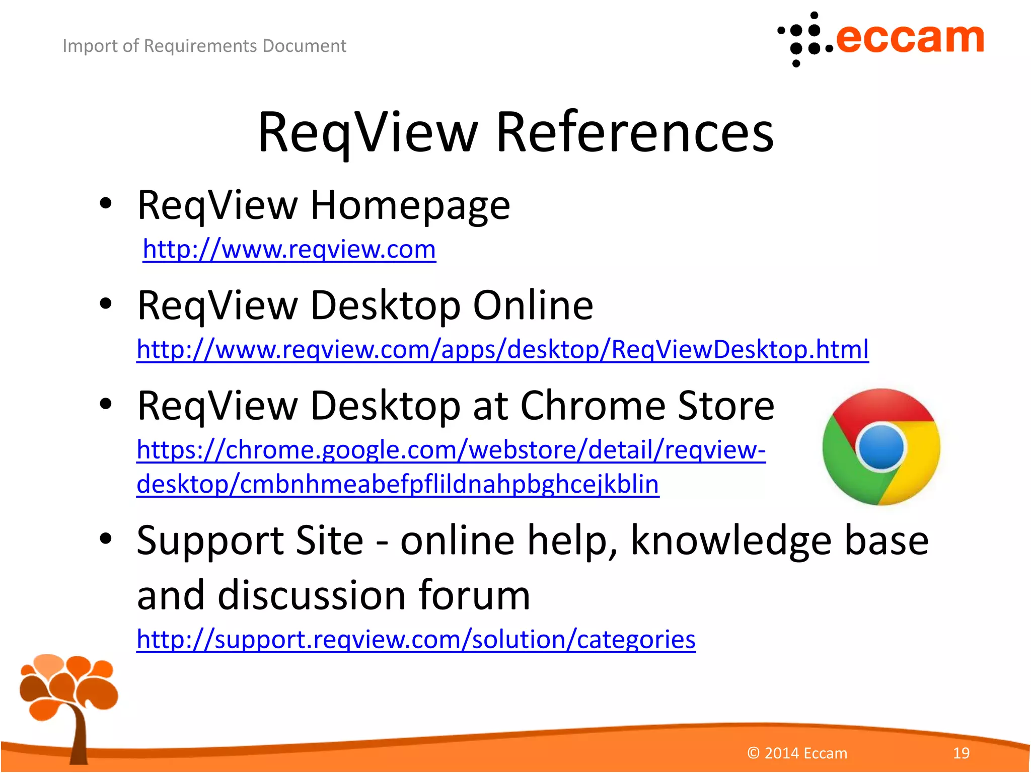 ReqView References
• ReqView Homepage
https://www.reqview.com
• ReqView Desktop Online
https://www.reqview.com/apps/desktop/ReqViewDesktop.html
• ReqView Desktop at Chrome Store
https://chrome.google.com/webstore/detail/reqview-
desktop/cmbnhmeabefpflildnahpbghcejkblin
• Support Site - online help, knowledge base
and discussion forum
http://support.reqview.com/solution/categories
ReqView - Import of Requirements Document
© Eccam 19
 