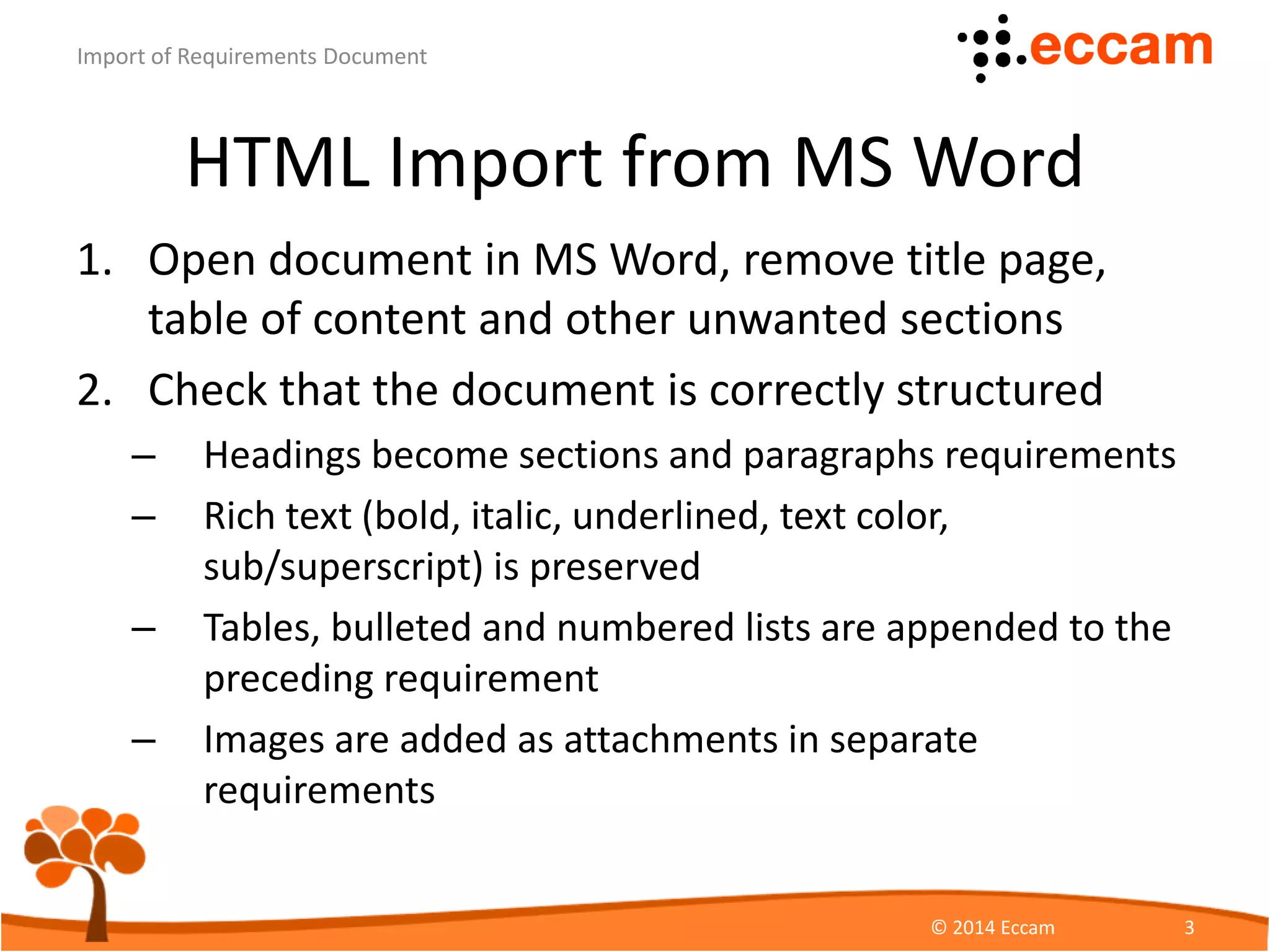 HTML Import from MS Word
1. Open document in MS Word, remove title page,
table of content and other unwanted sections
2. Check that the document is correctly structured
– Headings become sections and paragraphs requirements
– Rich text (bold, italic, underlined, text color,
sub/superscript) is preserved
– Tables, bulleted and numbered lists are appended to the
preceding requirement
– Images are added as attachments in separate
requirements
ReqView - Import of Requirements Document
© Eccam 3
 